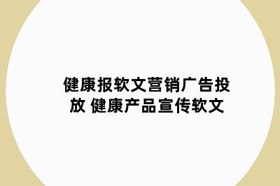 健康报软文营销广告投放 健康产品宣传软文